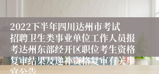 2022下半年四川达州市考试招聘卫生类事业单位工作人员报考达州东部经开区职位考生资格复审结果及递补资格复审有关事宜公告