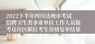 2022下半年四川达州市考试招聘卫生类事业单位工作人员报考达川区职位考生资格复审结果及递补资格复审有关事宜公告