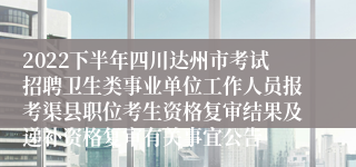 2022下半年四川达州市考试招聘卫生类事业单位工作人员报考渠县职位考生资格复审结果及递补资格复审有关事宜公告