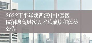 2022下半年陕西汉中中医医院招聘高层次人才总成绩和体检公告