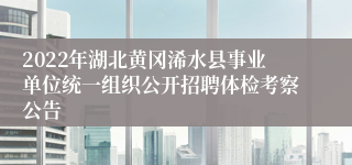 2022年湖北黄冈浠水县事业单位统一组织公开招聘体检考察公告