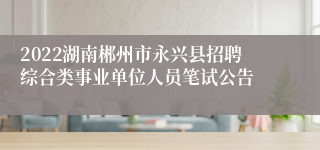 2022湖南郴州市永兴县招聘综合类事业单位人员笔试公告