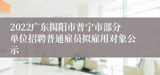 2022广东揭阳市普宁市部分单位招聘普通雇员拟雇用对象公示