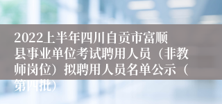 2022上半年四川自贡市富顺县事业单位考试聘用人员（非教师岗位）拟聘用人员名单公示（第四批）