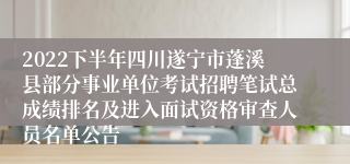 2022下半年四川遂宁市蓬溪县部分事业单位考试招聘笔试总成绩排名及进入面试资格审查人员名单公告