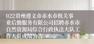 022贵州遵义市赤水市机关事业后勤服务有限公司招聘赤水市自然资源局综合行政执法大队工作人员成绩公告