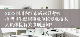 2022四川内江市威远县考核招聘卫生健康事业单位专业技术人员体检有关事项通知?