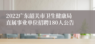 2022广东韶关市卫生健康局直属事业单位招聘180人公告