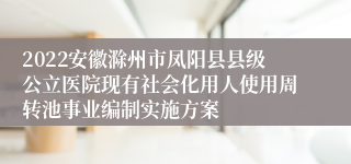 2022安徽滁州市凤阳县县级公立医院现有社会化用人使用周转池事业编制实施方案