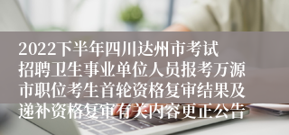 2022下半年四川达州市考试招聘卫生事业单位人员报考万源市职位考生首轮资格复审结果及递补资格复审有关内容更正公告