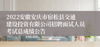 2022安徽安庆市宿松县交通建设投资有限公司招聘面试人员考试总成绩公告