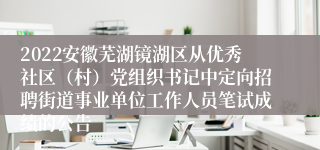 2022安徽芜湖镜湖区从优秀社区（村）党组织书记中定向招聘街道事业单位工作人员笔试成绩的公告