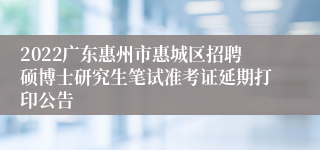 2022广东惠州市惠城区招聘硕博士研究生笔试准考证延期打印公告