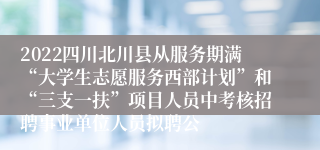 2022四川北川县从服务期满“大学生志愿服务西部计划”和“三支一扶”项目人员中考核招聘事业单位人员拟聘公