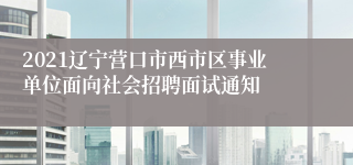 2021辽宁营口市西市区事业单位面向社会招聘面试通知