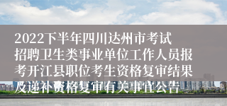 2022下半年四川达州市考试招聘卫生类事业单位工作人员报考开江县职位考生资格复审结果及递补资格复审有关事宜公告