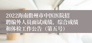 2022海南儋州市中医医院招聘编外人员面试成绩、综合成绩和体检工作公告（第五号）