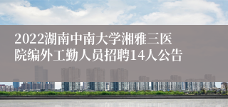 2022湖南中南大学湘雅三医院编外工勤人员招聘14人公告