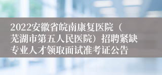 2022安徽省皖南康复医院（芜湖市第五人民医院）招聘紧缺专业人才领取面试准考证公告