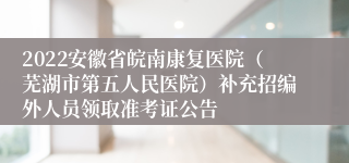 2022安徽省皖南康复医院（芜湖市第五人民医院）补充招编外人员领取准考证公告