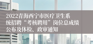 2022青海西宁市医疗卫生系统招聘“考核聘用”岗位总成绩公布及体检、政审通知