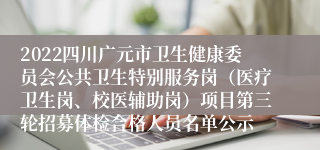 2022四川广元市卫生健康委员会公共卫生特别服务岗（医疗卫生岗、校医辅助岗）项目第三轮招募体检合格人员名单公示