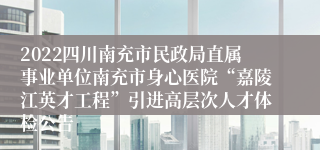 2022四川南充市民政局直属事业单位南充市身心医院“嘉陵江英才工程”引进高层次人才体检公告