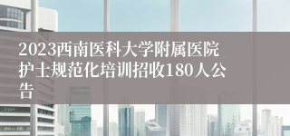 2023西南医科大学附属医院护士规范化培训招收180人公告