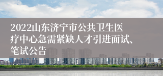 2022山东济宁市公共卫生医疗中心急需紧缺人才引进面试、笔试公告