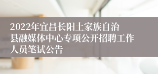 2022年宜昌长阳土家族自治县融媒体中心专项公开招聘工作人员笔试公告