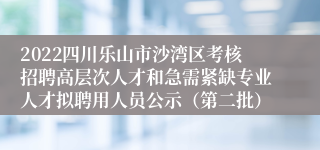 2022四川乐山市沙湾区考核招聘高层次人才和急需紧缺专业人才拟聘用人员公示（第二批）