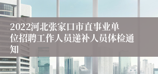 2022河北张家口市直事业单位招聘工作人员递补人员体检通知