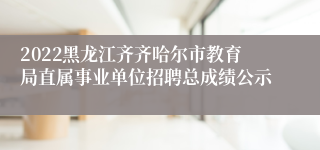 2022黑龙江齐齐哈尔市教育局直属事业单位招聘总成绩公示