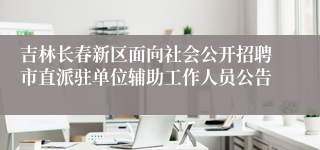 吉林长春新区面向社会公开招聘市直派驻单位辅助工作人员公告