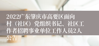 2022广东肇庆市高要区面向村（社区）党组织书记、社区工作者招聘事业单位工作人员2人公告