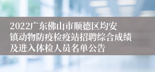 2022广东佛山市顺德区均安镇动物防疫检疫站招聘综合成绩及进入体检人员名单公告