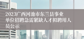 2023广西河池市东兰县事业单位招聘急需紧缺人才拟聘用人员公示