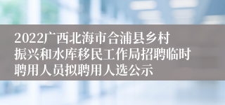 2022广西北海市合浦县乡村振兴和水库移民工作局招聘临时聘用人员拟聘用人选公示