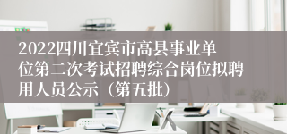 2022四川宜宾市高县事业单位第二次考试招聘综合岗位拟聘用人员公示（第五批）