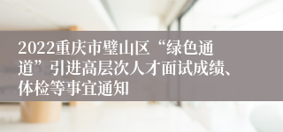 2022重庆市璧山区“绿色通道”引进高层次人才面试成绩、体检等事宜通知