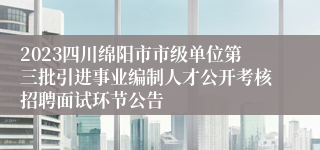 2023四川绵阳市市级单位第三批引进事业编制人才公开考核招聘面试环节公告