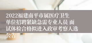 2022福建南平市属医疗卫生单位招聘紧缺急需专业人员 面试体检合格拟进入政审考察人选公告