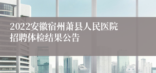 2022安徽宿州萧县人民医院招聘体检结果公告