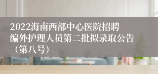 2022海南西部中心医院招聘编外护理人员第二批拟录取公告（第八号）