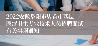 2022安徽阜阳市界首市基层医疗卫生专业技术人员招聘面试有关事项通知