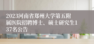 2023河南省郑州大学第五附属医院招聘博士、硕士研究生137名公告