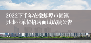 2022下半年安徽蚌埠市固镇县事业单位招聘面试成绩公告