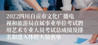 2022四川自贡市文化广播电视和旅游局直属事业单位考试聘用艺术专业人员考试总成绩及排名和进入体检人员名单