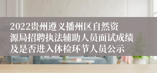 2022贵州遵义播州区自然资源局招聘执法辅助人员面试成绩及是否进入体检环节人员公示