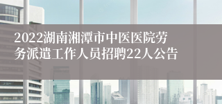 2022湖南湘潭市中医医院劳务派遣工作人员招聘22人公告